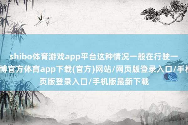 shibo体育游戏app平台这种情况一般在行驶一段时辰后-世博官方体育app下载(官方)网站/网页版登录入口/手机版最新下载