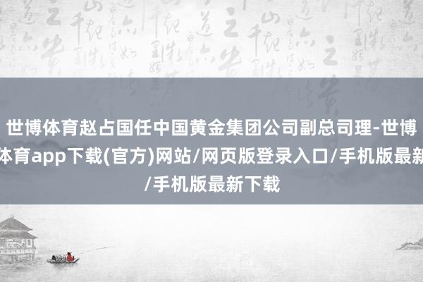 世博体育赵占国任中国黄金集团公司副总司理-世博官方体育app下载(官方)网站/网页版登录入口/手机版最新下载