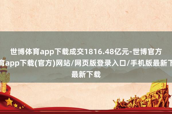 世博体育app下载成交1816.48亿元-世博官方体育app下载(官方)网站/网页版登录入口/手机版最新下载