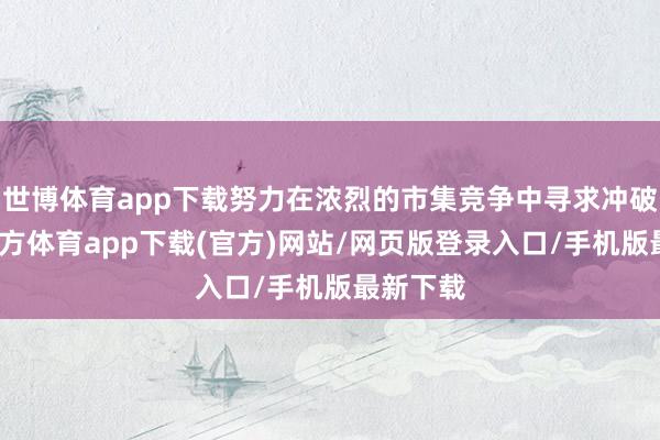 世博体育app下载努力在浓烈的市集竞争中寻求冲破-世博官方体育app下载(官方)网站/网页版登录入口/手机版最新下载