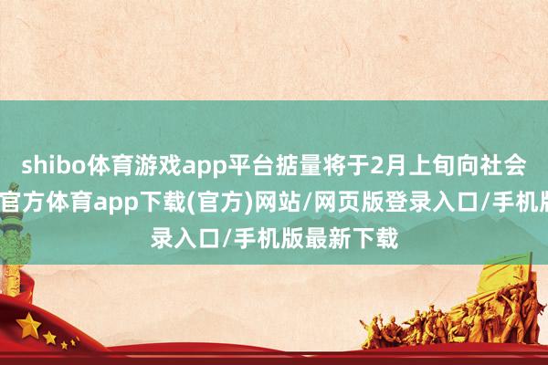 shibo体育游戏app平台掂量将于2月上旬向社会公布-世博官方体育app下载(官方)网站/网页版登录入口/手机版最新下载