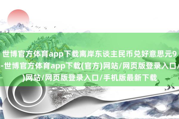 世博官方体育app下载离岸东谈主民币兑好意思元9日一度涨穿7.26-世博官方体育app下载(官方)网站/网页版登录入口/手机版最新下载