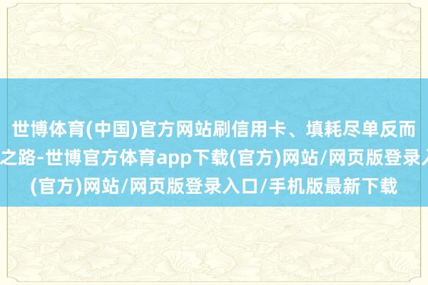 世博体育(中国)官方网站刷信用卡、填耗尽单反而成了他们的耗尽必经之路-世博官方体育app下载(官方)网站/网页版登录入口/手机版最新下载