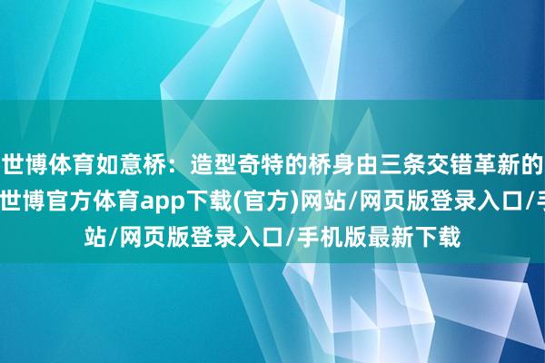 世博体育如意桥：造型奇特的桥身由三条交错革新的流线桥面构成-世博官方体育app下载(官方)网站/网页版登录入口/手机版最新下载