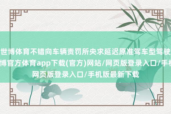 世博体育不错向车辆责罚所央求延迟原准驾车型驾驶阅历期限-世博官方体育app下载(官方)网站/网页版登录入口/手机版最新下载