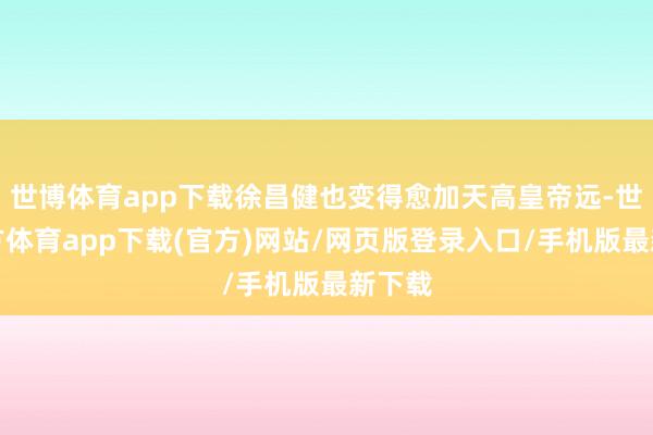 世博体育app下载徐昌健也变得愈加天高皇帝远-世博官方体育app下载(官方)网站/网页版登录入口/手机版最新下载