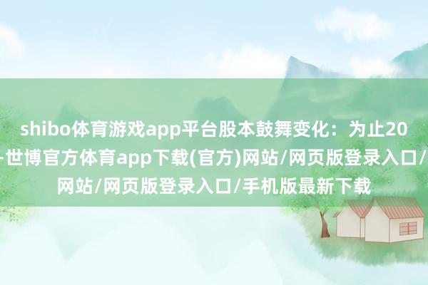 shibo体育游戏app平台股本鼓舞变化：为止2024年12月10日-世博官方体育app下载(官方)网站/网页版登录入口/手机版最新下载