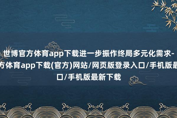 世博官方体育app下载进一步振作终局多元化需求-世博官方体育app下载(官方)网站/网页版登录入口/手机版最新下载