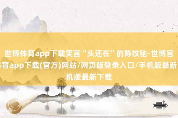 世博体育app下载笑言“头还在”的陈牧驰-世博官方体育app下载(官方)网站/网页版登录入口/手机版最新下载