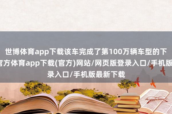 世博体育app下载该车完成了第100万辆车型的下线-世博官方体育app下载(官方)网站/网页版登录入口/手机版最新下载