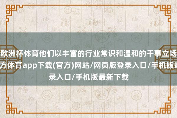 欧洲杯体育他们以丰富的行业常识和温和的干事立场-世博官方体育app下载(官方)网站/网页版登录入口/手机版最新下载