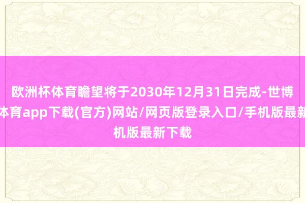 欧洲杯体育瞻望将于2030年12月31日完成-世博官方体育app下载(官方)网站/网页版登录入口/手机版最新下载