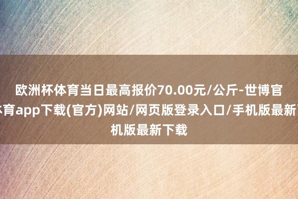 欧洲杯体育当日最高报价70.00元/公斤-世博官方体育app下载(官方)网站/网页版登录入口/手机版最新下载