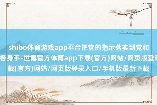 shibo体育游戏app平台把党的指示落实到党和国度功绩各限度各方面各身手-世博官方体育app下载(官方)网站/网页版登录入口/手机版最新下载