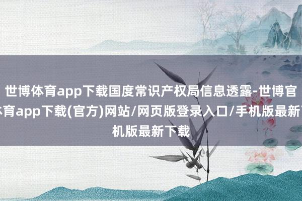 世博体育app下载国度常识产权局信息透露-世博官方体育app下载(官方)网站/网页版登录入口/手机版最新下载