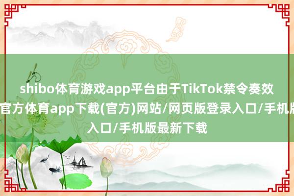 shibo体育游戏app平台由于TikTok禁令奏效在即-世博官方体育app下载(官方)网站/网页版登录入口/手机版最新下载