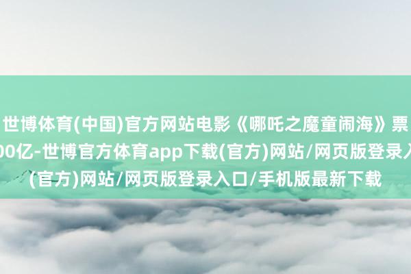 世博体育(中国)官方网站电影《哪吒之魔童闹海》票房（含预售）概况100亿-世博官方体育app下载(官方)网站/网页版登录入口/手机版最新下载