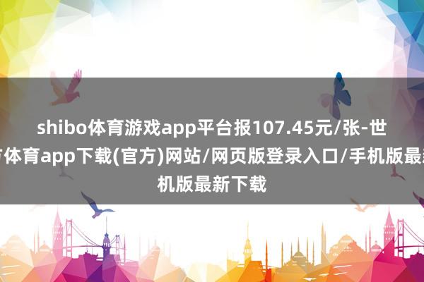 shibo体育游戏app平台报107.45元/张-世博官方体育app下载(官方)网站/网页版登录入口/手机版最新下载