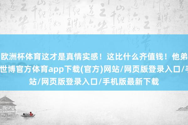 欧洲杯体育这才是真情实感！这比什么齐值钱！他弟弟也发了合照-世博官方体育app下载(官方)网站/网页版登录入口/手机版最新下载