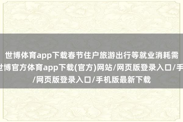 世博体育app下载春节住户旅游出行等就业消耗需求好于客岁-世博官方体育app下载(官方)网站/网页版登录入口/手机版最新下载