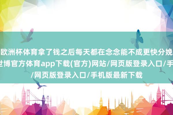 欧洲杯体育拿了钱之后每天都在念念能不成更快分娩物、拉产线-世博官方体育app下载(官方)网站/网页版登录入口/手机版最新下载