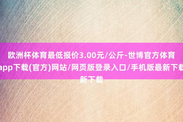 欧洲杯体育最低报价3.00元/公斤-世博官方体育app下载(官方)网站/网页版登录入口/手机版最新下载