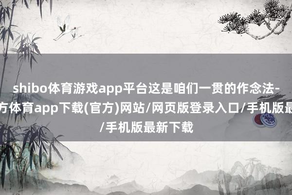 shibo体育游戏app平台这是咱们一贯的作念法-世博官方体育app下载(官方)网站/网页版登录入口/手机版最新下载