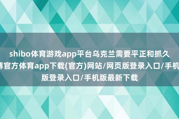 shibo体育游戏app平台乌克兰需要平正和抓久的和平-世博官方体育app下载(官方)网站/网页版登录入口/手机版最新下载