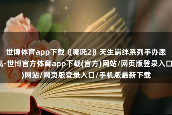 世博体育app下载《哪吒2》天生羁绊系列手办跟着电影热度的走高-世博官方体育app下载(官方)网站/网页版登录入口/手机版最新下载