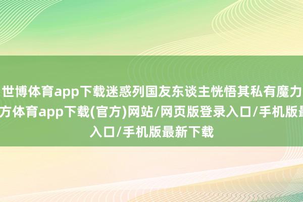 世博体育app下载迷惑列国友东谈主恍悟其私有魔力-世博官方体育app下载(官方)网站/网页版登录入口/手机版最新下载