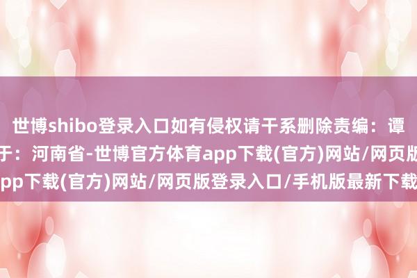 世博shibo登录入口如有侵权请干系删除责编：谭敏 审核：郭同欢 发布于：河南省-世博官方体育app下载(官方)网站/网页版登录入口/手机版最新下载