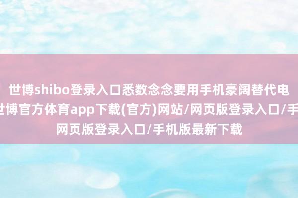 世博shibo登录入口悉数念念要用手机豪阔替代电脑的念念法-世博官方体育app下载(官方)网站/网页版登录入口/手机版最新下载